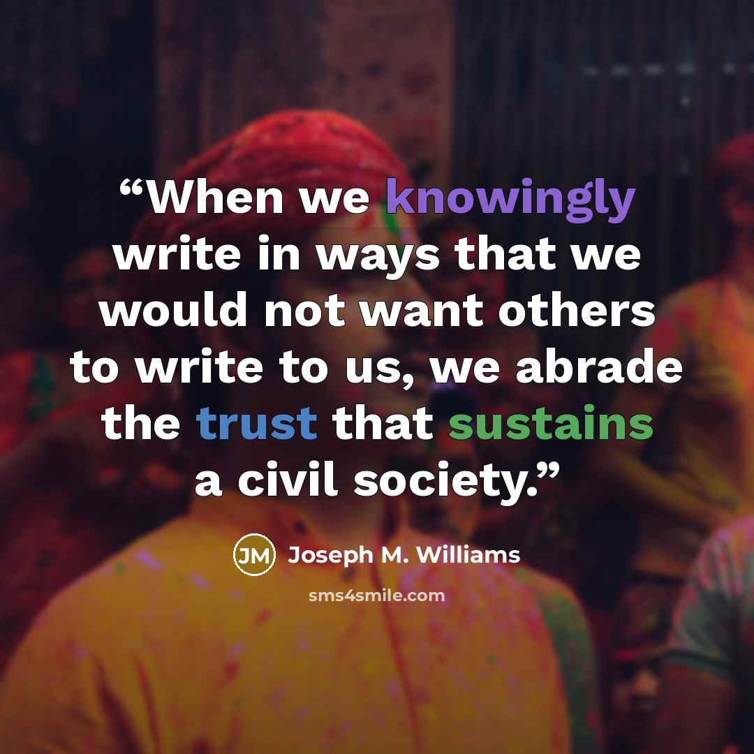 “When we knowingly write in ways that we would not want others to write to us, we abrade the trust that sustains a civil society.” quote by Joseph M. Williams