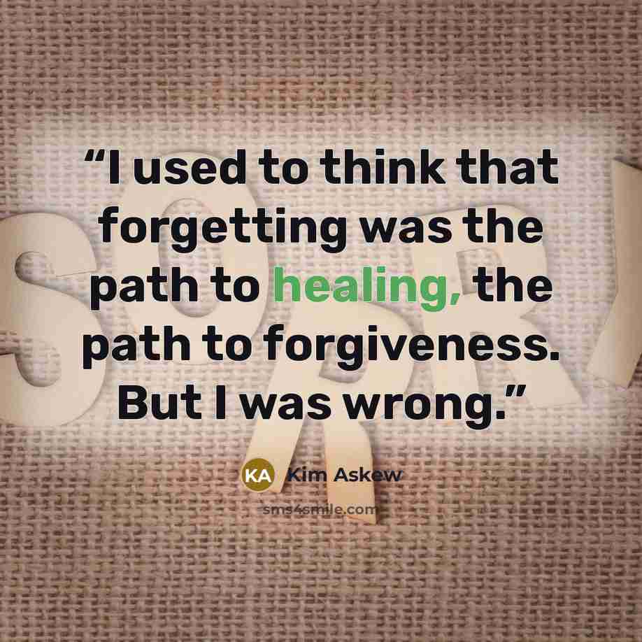 “I used to think that forgetting was the path to healing, the path to forgiveness. But I was wrong.” quote by Kim Askew