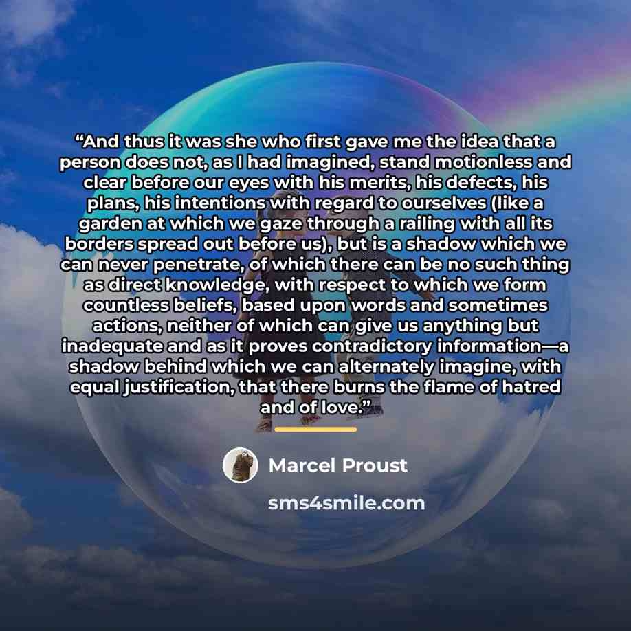 “And thus it was she who first gave me the idea that a person does not, as I had imagined, stand motionless and clear before our eyes with his merits, his defects, his plans, his intentions with regard to ourselves (like a garden at which we gaze through a railing with all its borders spread out…” quote by Marcel Proust