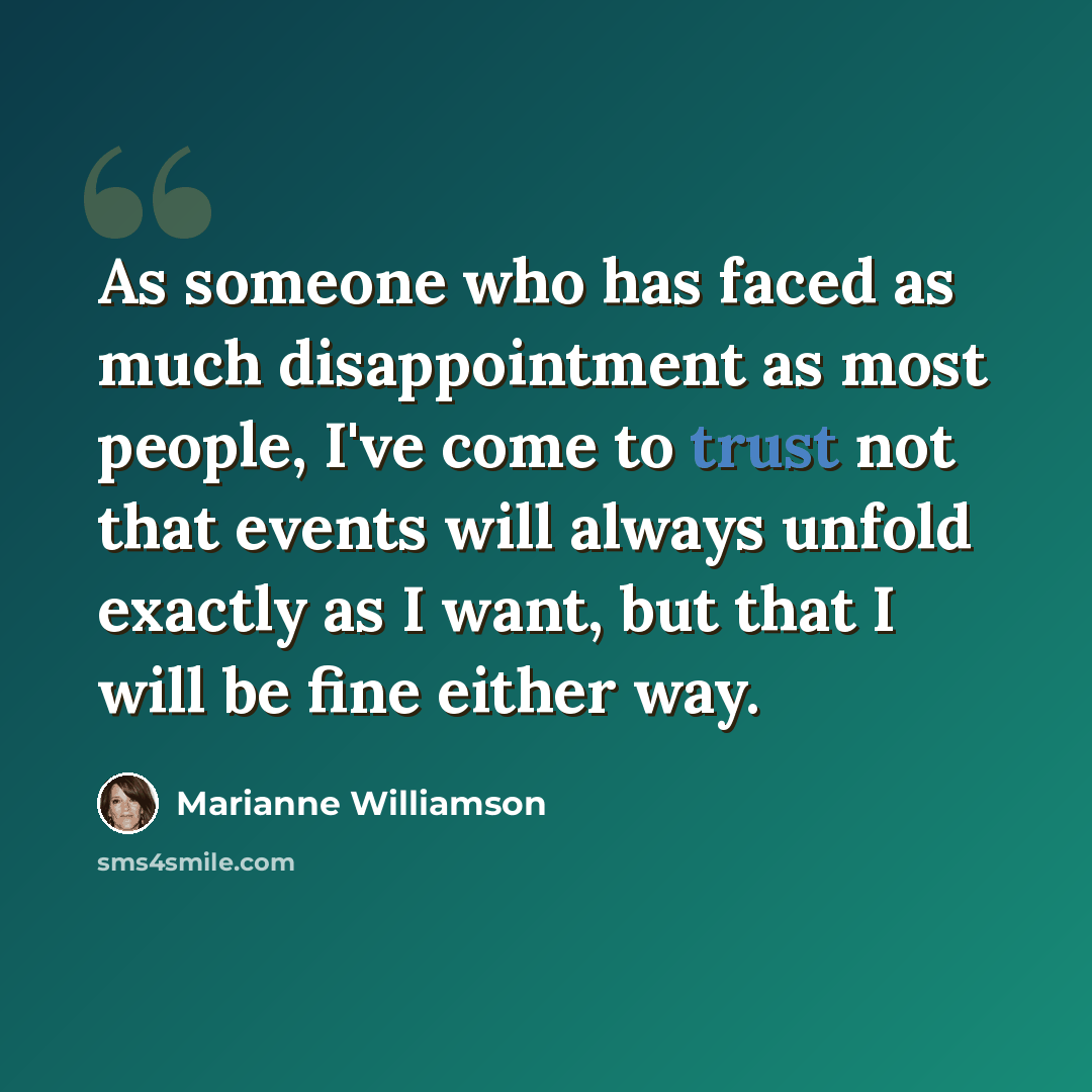 “As someone who has faced as much disappointment as most people, I've come to trust not that events will always unfold exactly as I want, but that I will be fine either way.” quote by Marianne Williamson
