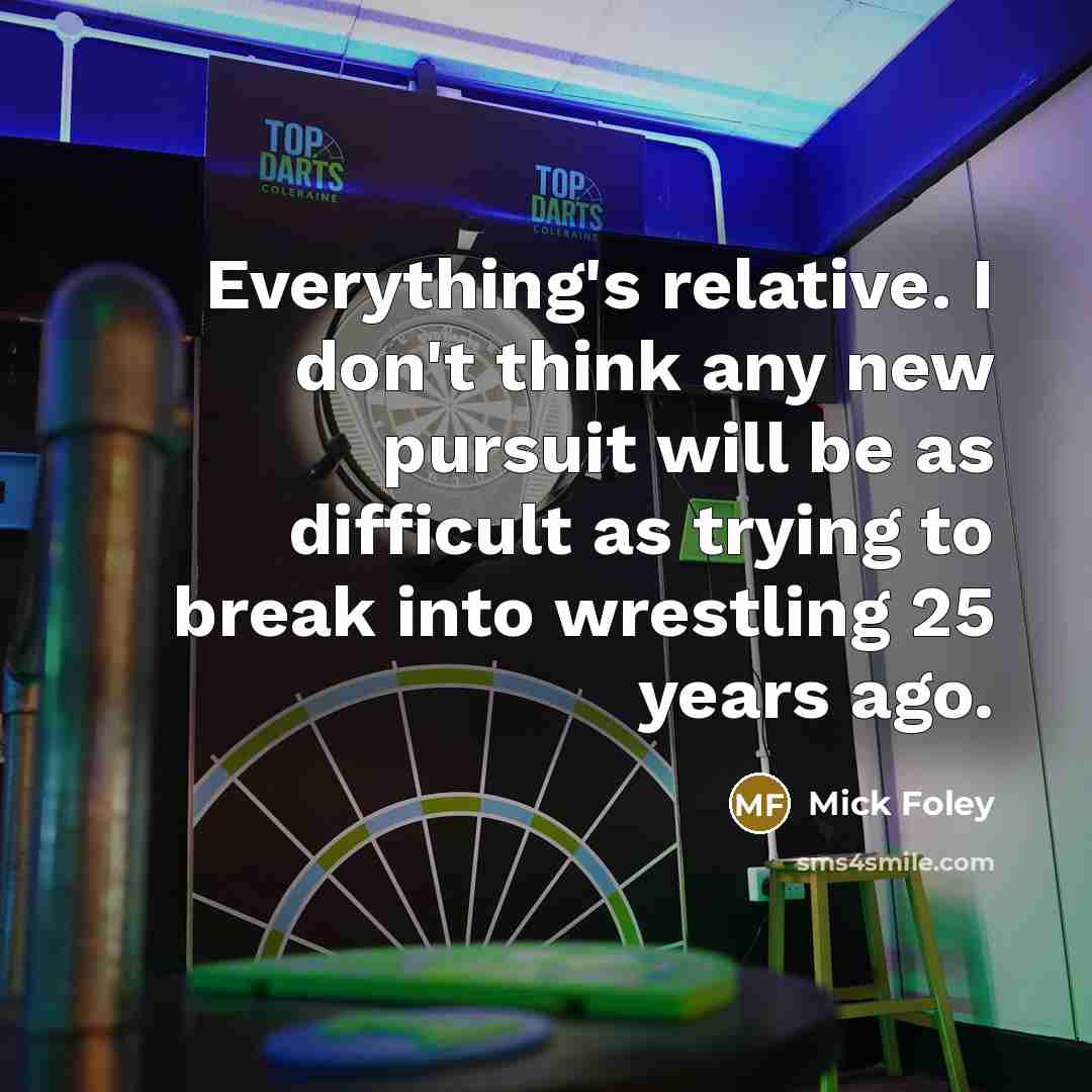 “Everything's relative. I don't think any new pursuit will be as difficult as trying to break into wrestling 25 years ago.” quote by Mick Foley