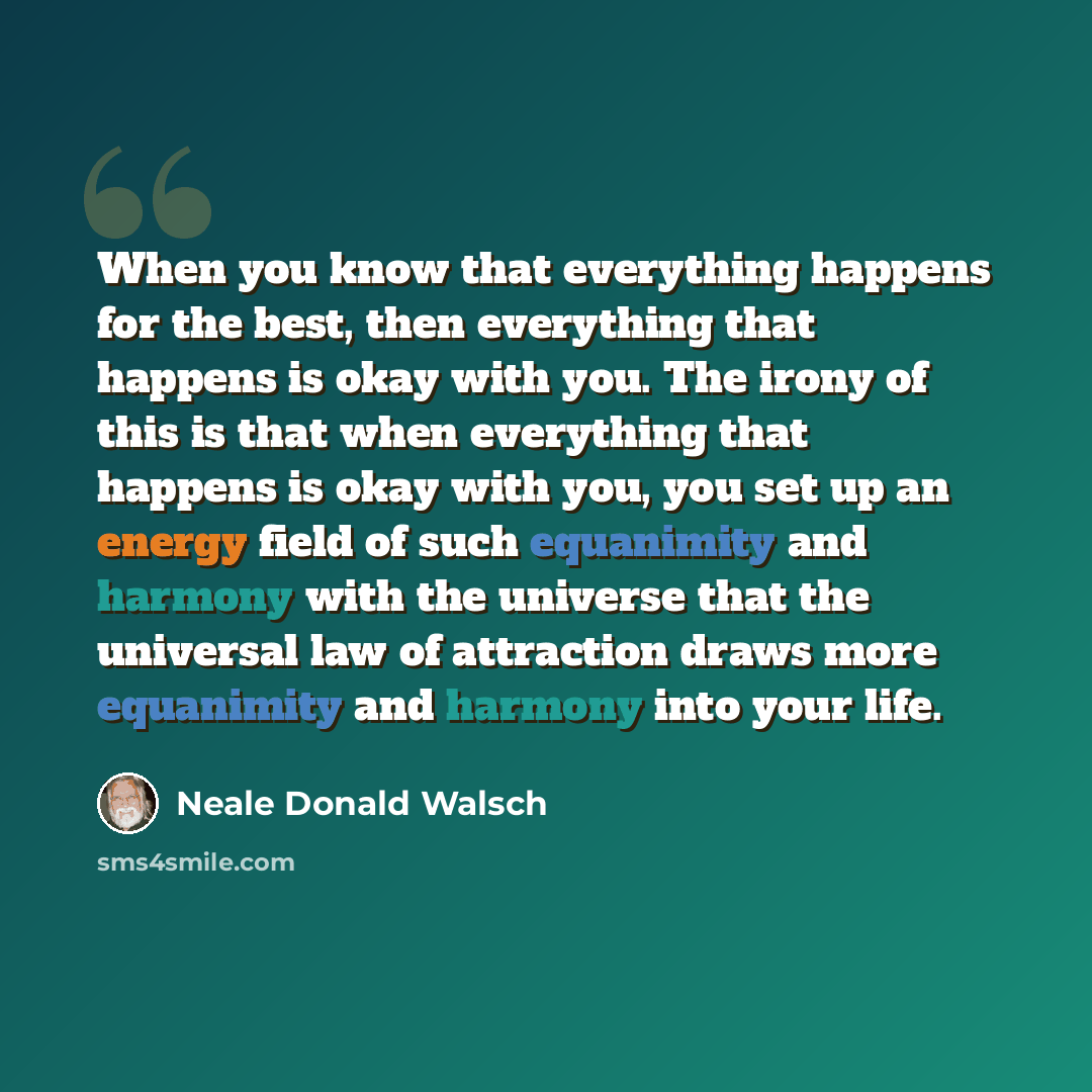 “When you know that everything happens for the best, then everything that happens is okay with you. The irony of this is that when everything that happens is okay with you, you set up an energy field of such equanimity and harmony with the universe that the universal law of attraction draws more…” quote by Neale Donald Walsch