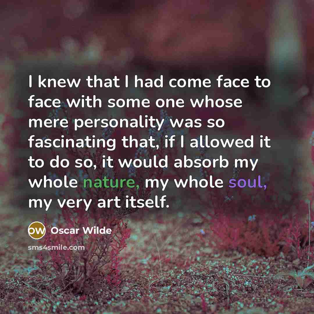 “I knew that I had come face to face with some one whose mere personality was so fascinating that, if I allowed it to do so, it would absorb my whole nature, my whole soul, my very art itself.” quote by Oscar Wilde