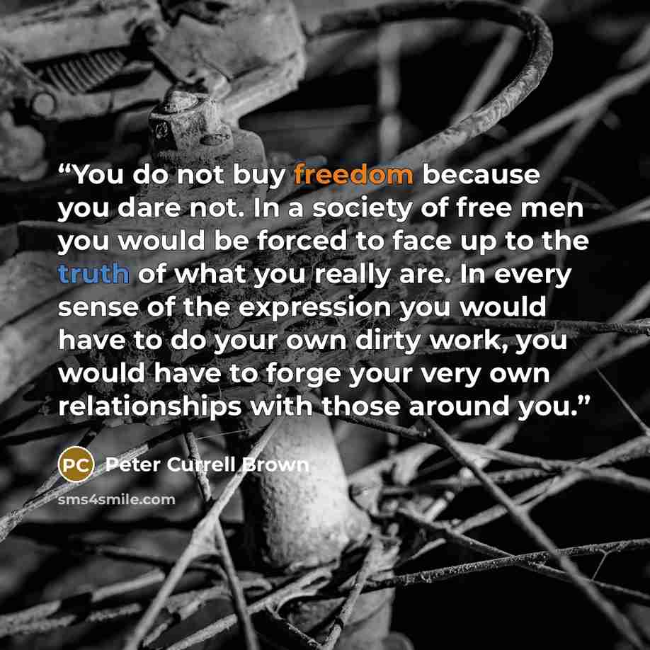 “You do not buy freedom because you dare not. In a society of free men you would be forced to face up to the truth of what you really are. In every sense of the expression you would have to do your own dirty work, you would have to forge your very own relationships with those around you.” quote by Peter Currell Brown