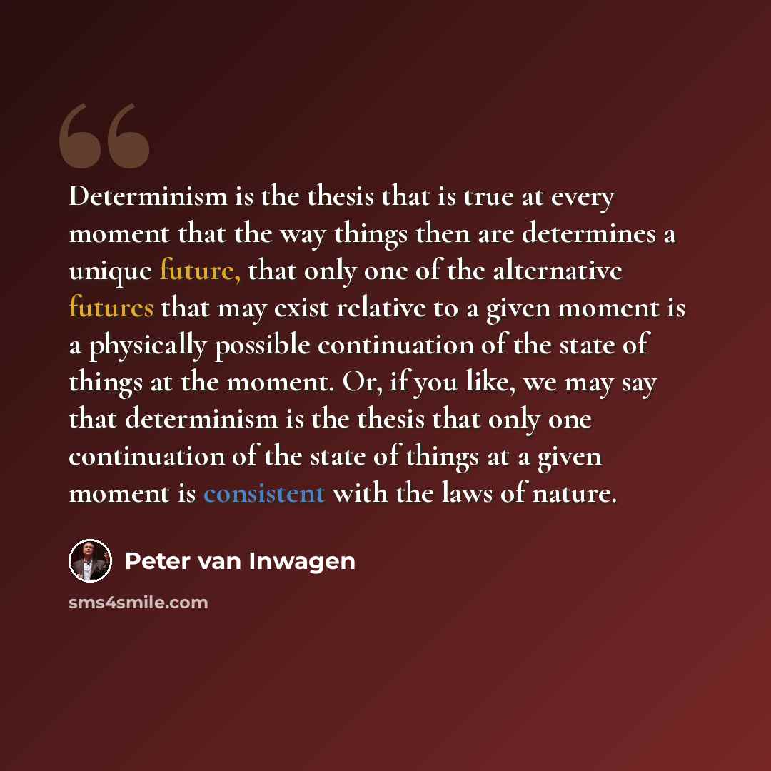 “Determinism is the thesis that is true at every moment that the way things then are determines a unique future, that only one of the alternative futures that may exist relative to a given moment is a physically possible continuation of the state of things at the moment. Or, if you like, we may say…” quote by Peter van Inwagen
