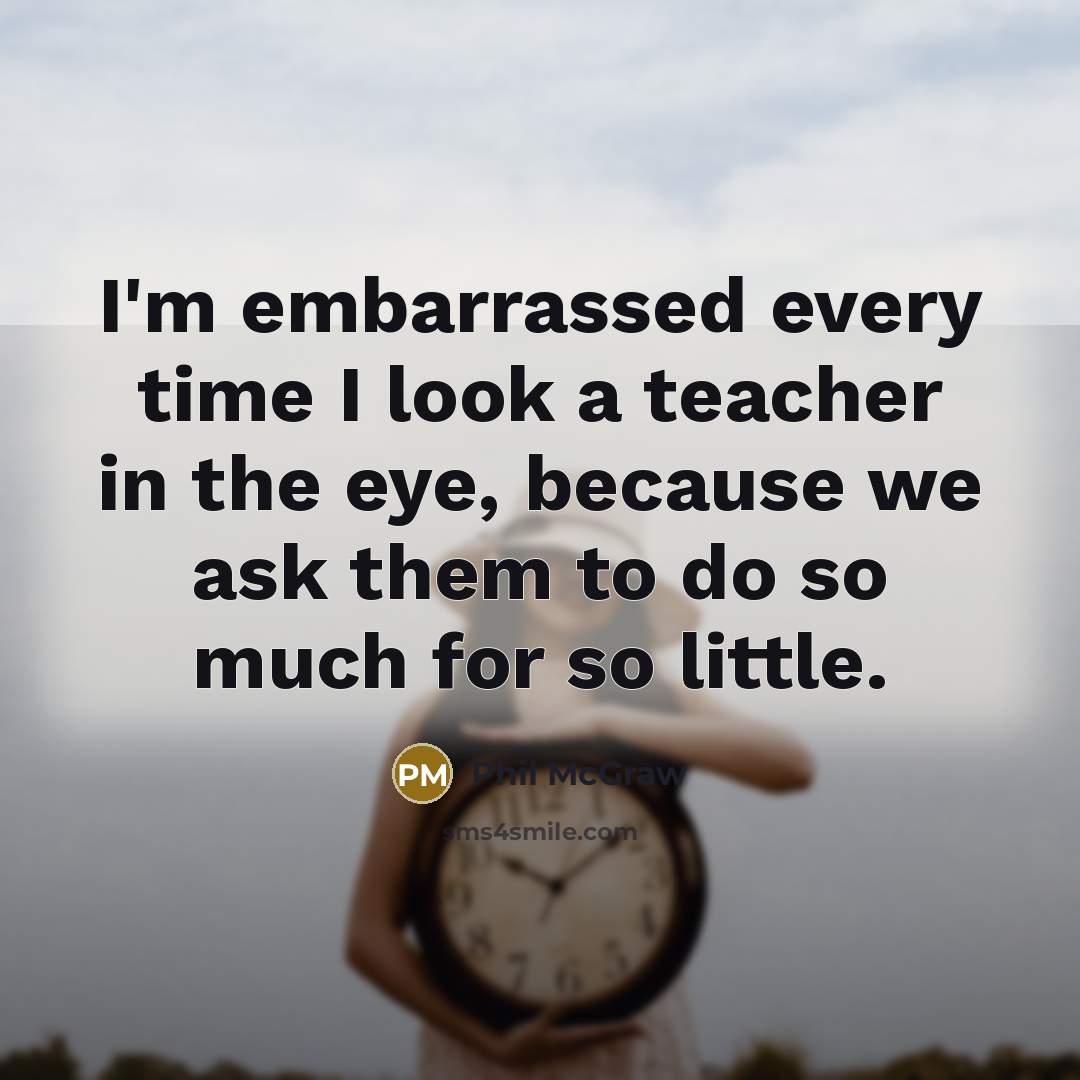 “I'm embarrassed every time I look a teacher in the eye, because we ask them to do so much for so little.” quote by Phil McGraw