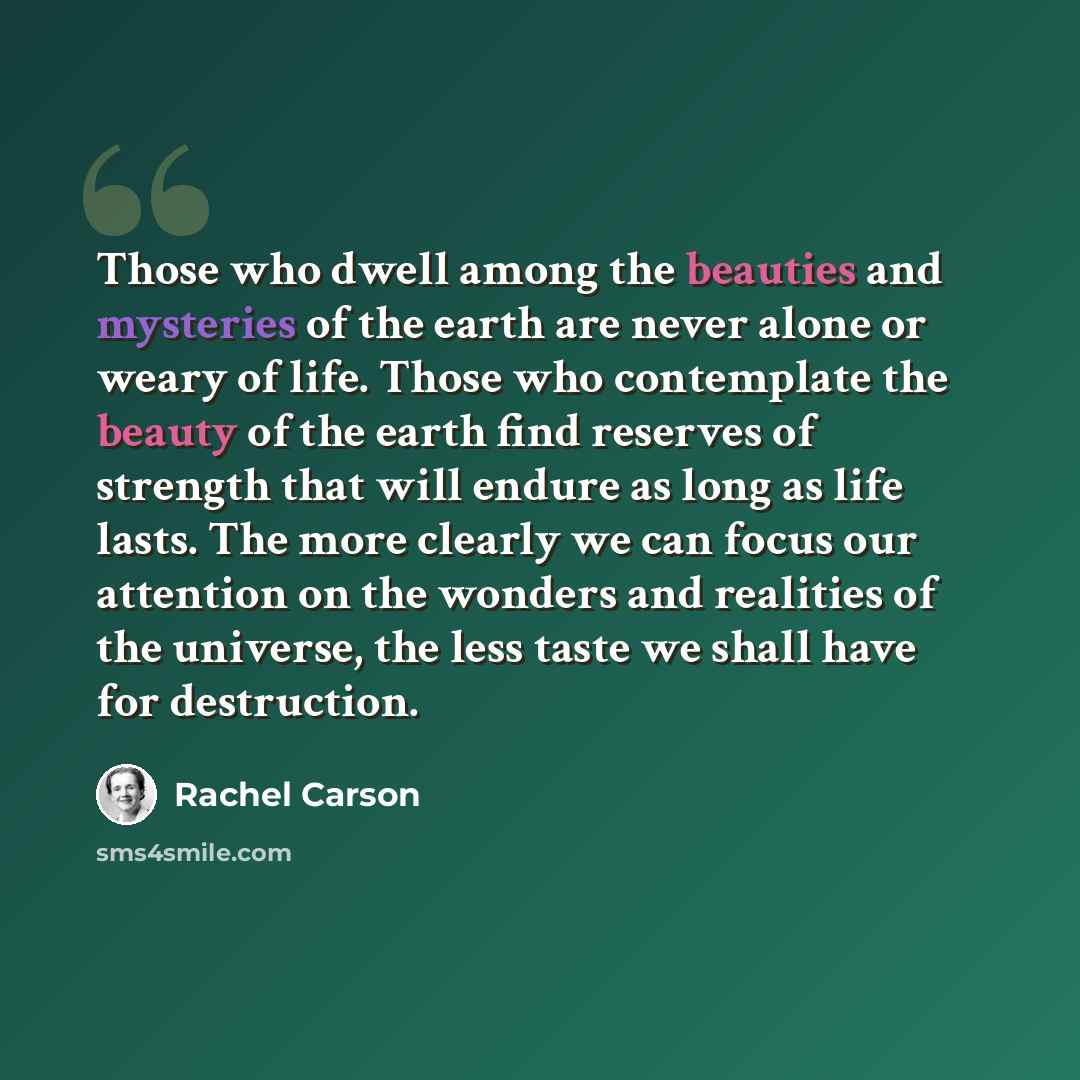 “Those who dwell among the beauties and mysteries of the earth are never alone or weary of life. Those who contemplate the beauty of the earth find reserves of strength that will endure as long as life lasts. The more clearly we can focus our attention on the wonders and realities of the universe…” quote by Rachel Carson