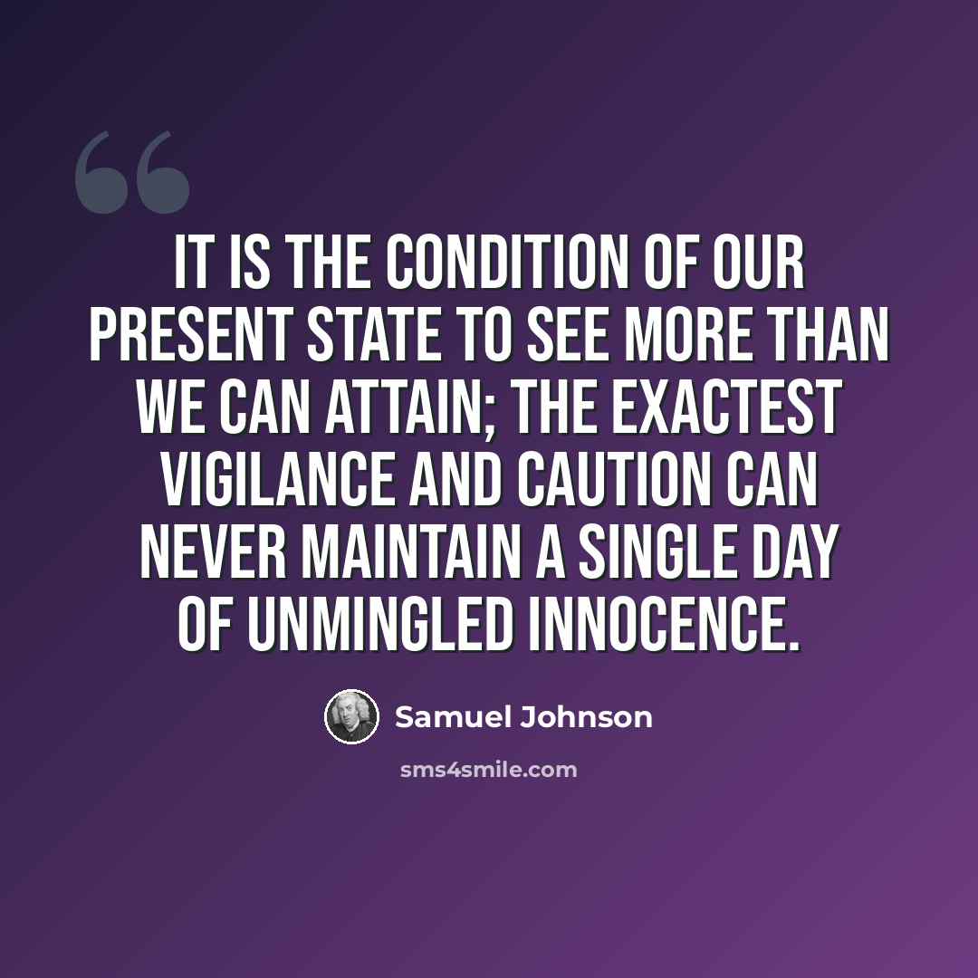 “It is the condition of our present state to see more than we can attain; the exactest vigilance and caution can never maintain a single day of unmingled innocence.” quote by Samuel Johnson
