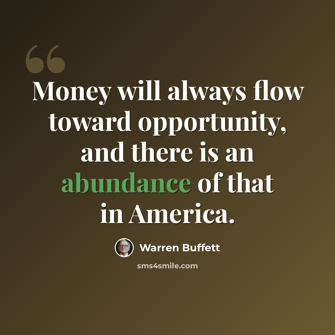 “Money will always flow toward opportunity, and there is an abundance of that in America.” quote by Warren Buffett