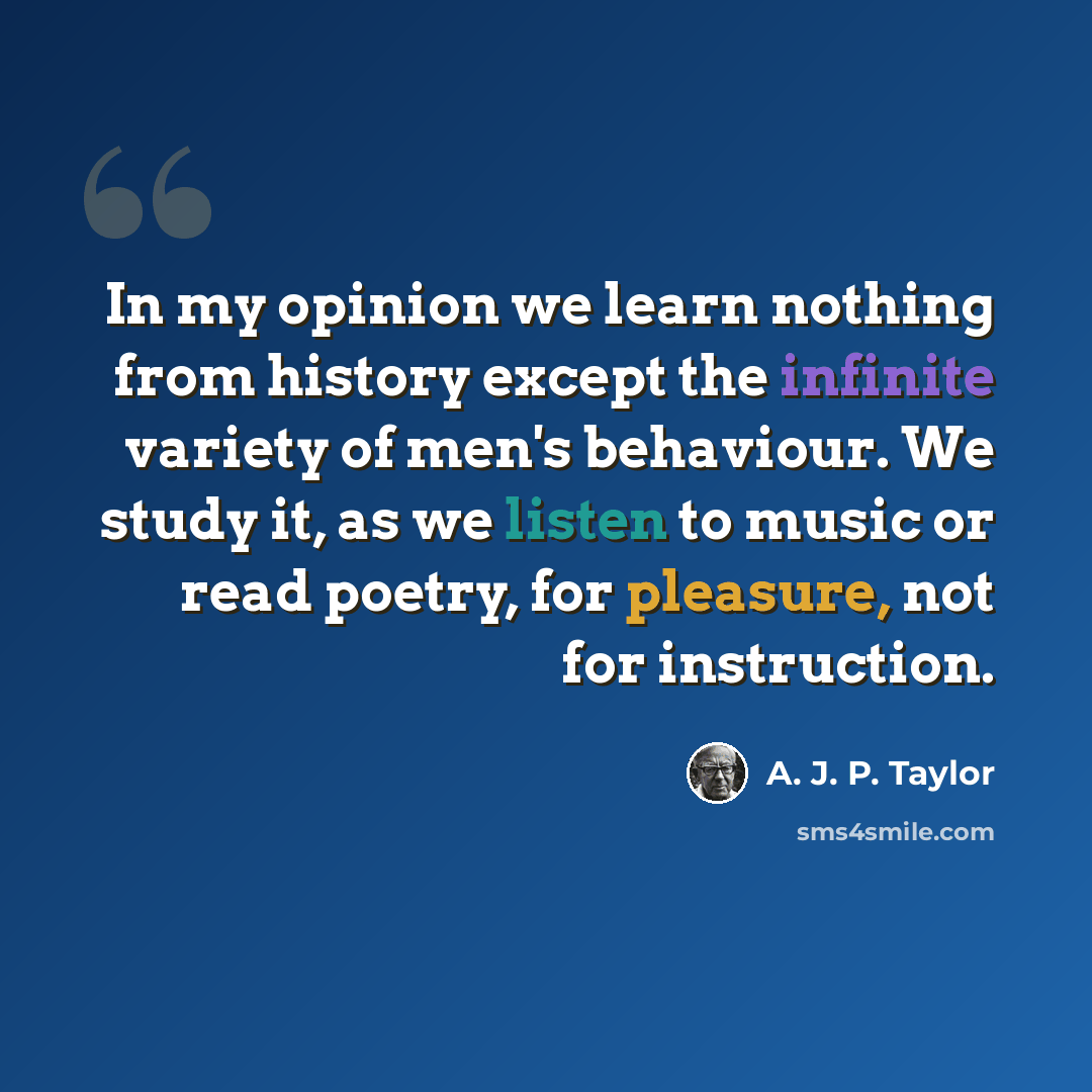 “In my opinion we learn nothing from history except the infinite variety of men's behaviour. We study it, as we listen to music or read poetry, for pleasure, not for instruction.” quote by A. J. P. Taylor