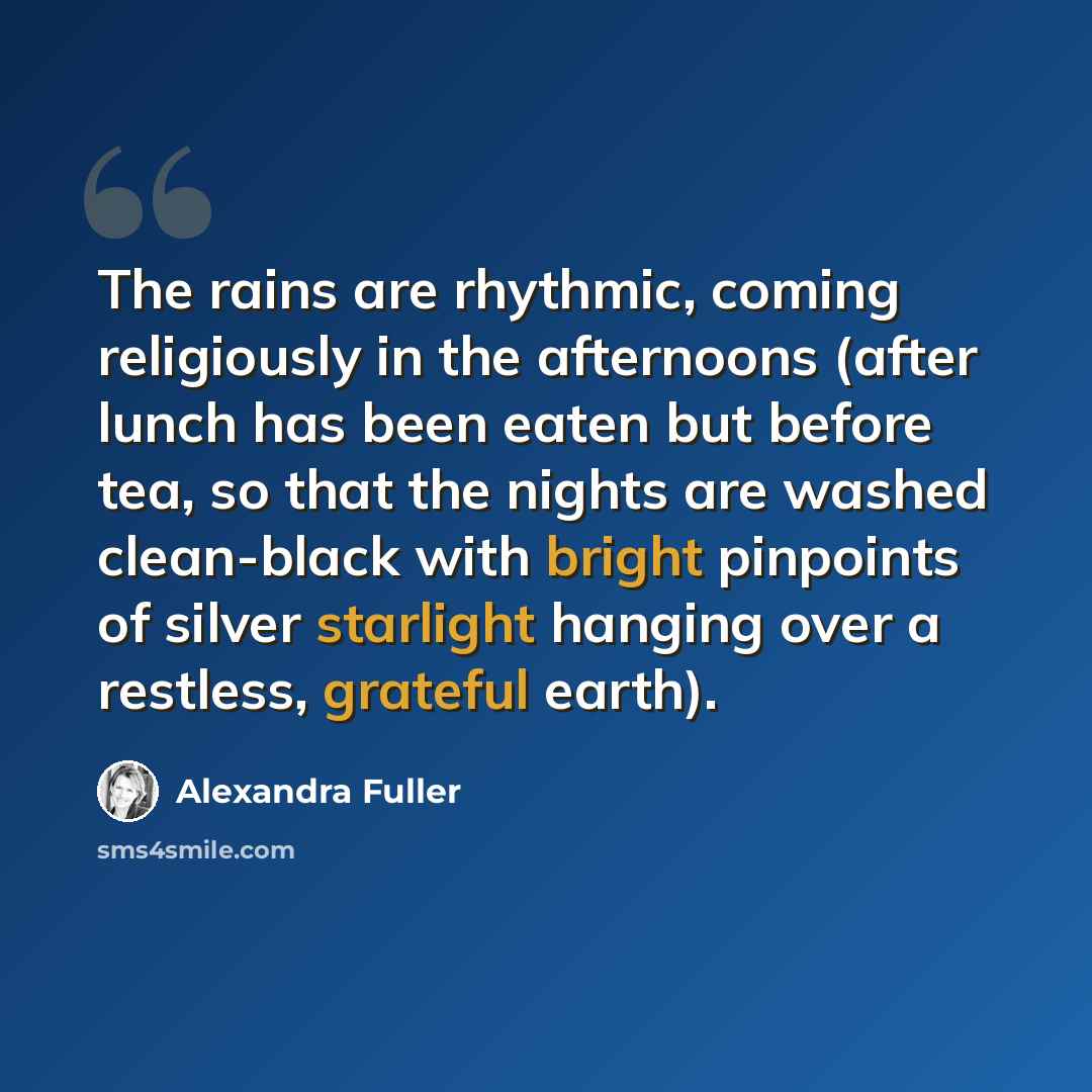 “The rains are rhythmic, coming religiously in the afternoons (after lunch has been eaten but before tea, so that the nights are washed clean-black with bright pinpoints of silver starlight hanging over a restless, grateful earth).” quote by Alexandra Fuller