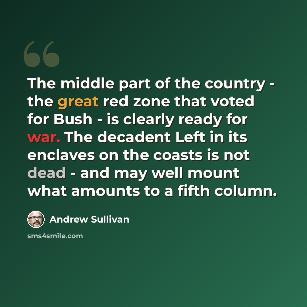 “The middle part of the country - the great red zone that voted for Bush - is clearly ready for war. The decadent Left in its enclaves on the coasts is not dead - and may well mount what amounts to a fifth column.” quote by Andrew Sullivan
