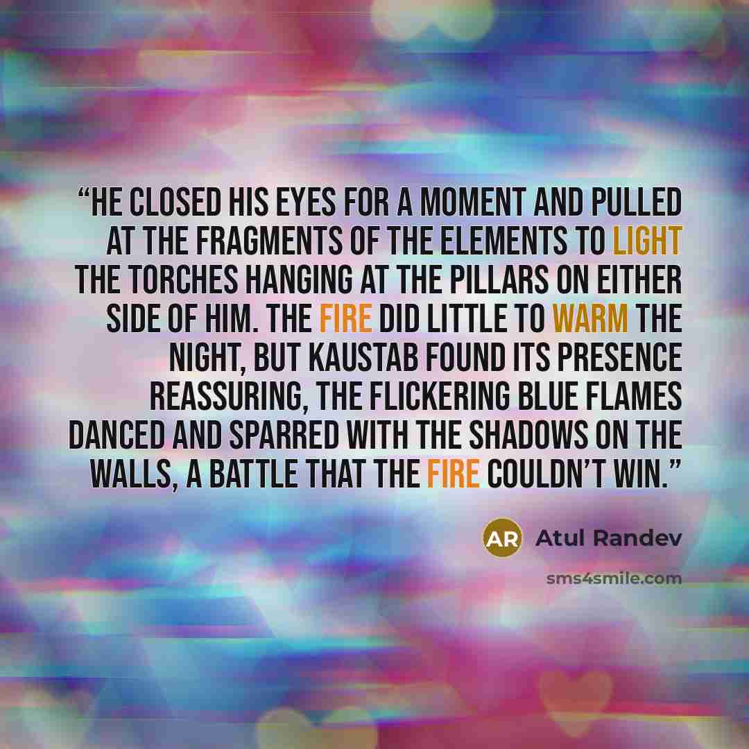 “He closed his eyes for a moment and pulled at the fragments of the elements to light the torches hanging at the pillars on either side of him. The fire did little to warm the night, but Kaustab found its presence reassuring, the flickering blue flames danced and sparred with the shadows on the…” quote by Atul Randev