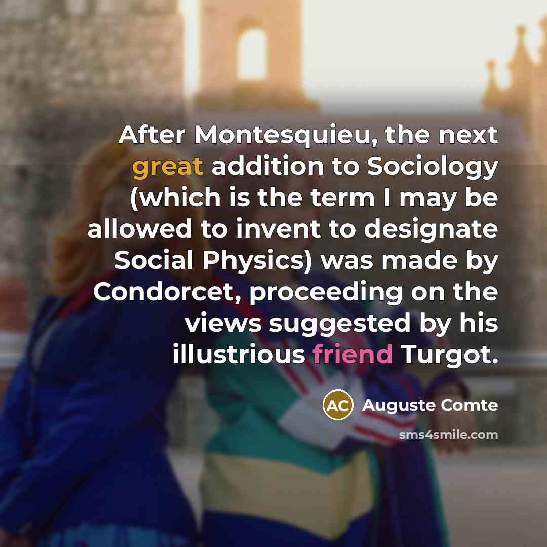 “After Montesquieu, the next great addition to Sociology (which is the term I may be allowed to invent to designate Social Physics) was made by Condorcet, proceeding on the views suggested by his illustrious friend Turgot.” quote by Auguste Comte