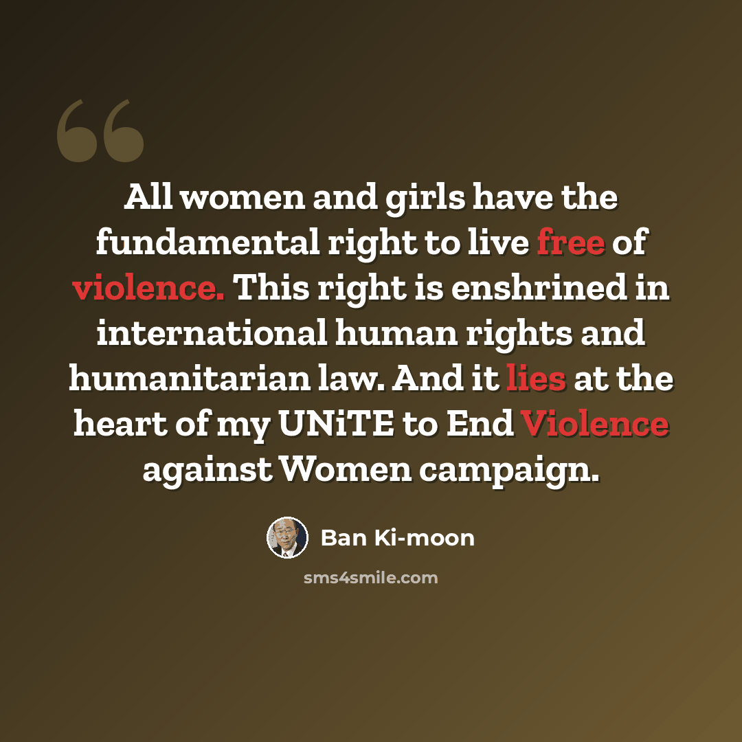 “All women and girls have the fundamental right to live free of violence. This right is enshrined in international human rights and humanitarian law. And it lies at the heart of my UNiTE to End Violence against Women campaign.” quote by Ban Ki-moon