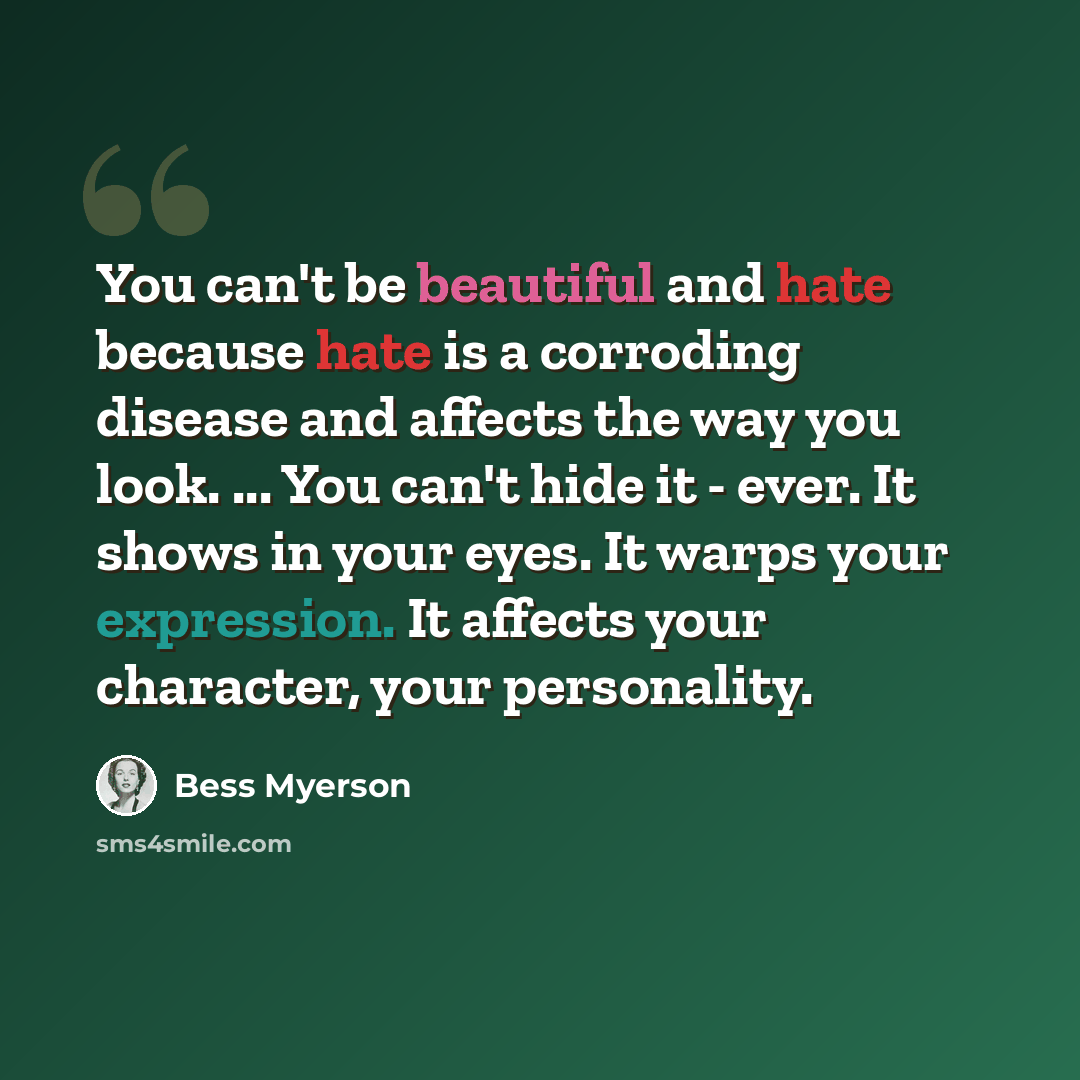 “You can't be beautiful and hate because hate is a corroding disease and affects the way you look. ... You can't hide it - ever. It shows in your eyes. It warps your expression. It affects your character, your personality.” quote by Bess Myerson