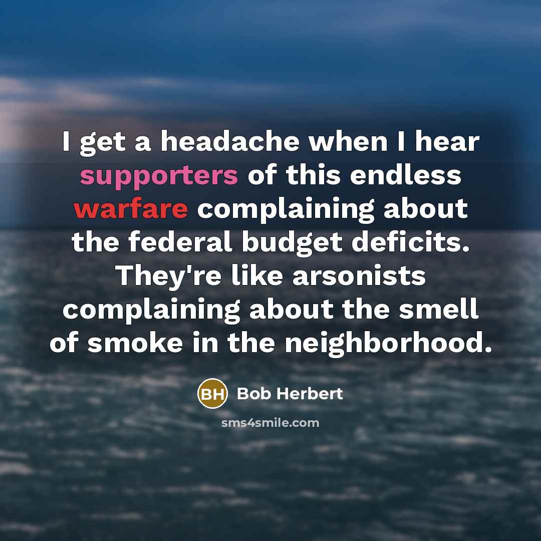 “I get a headache when I hear supporters of this endless warfare complaining about the federal budget deficits. They're like arsonists complaining about the smell of smoke in the neighborhood.” quote by Bob Herbert