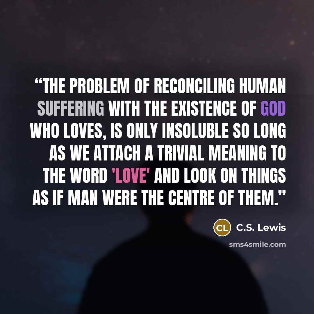 “The problem of reconciling human suffering with the existence of God who loves, is only insoluble so long as we attach a trivial meaning to the word 'love' and look on things as if man were the centre of them.” quote by C.S. Lewis