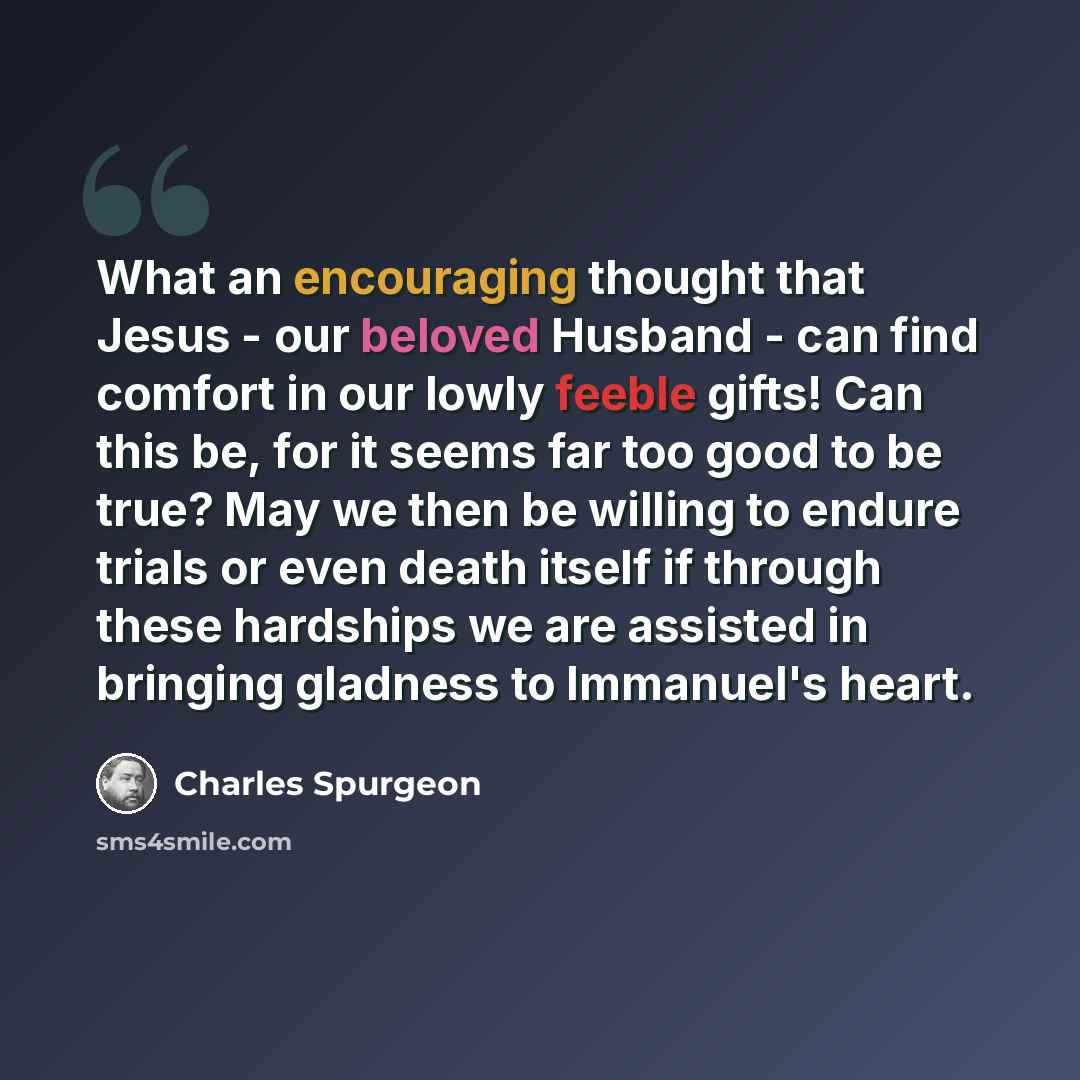 “What an encouraging thought that Jesus - our beloved Husband - can find comfort in our lowly feeble gifts! Can this be, for it seems far too good to be true? May we then be willing to endure trials or even death itself if through these hardships we are assisted in bringing gladness to Immanuel's…” quote by Charles Spurgeon