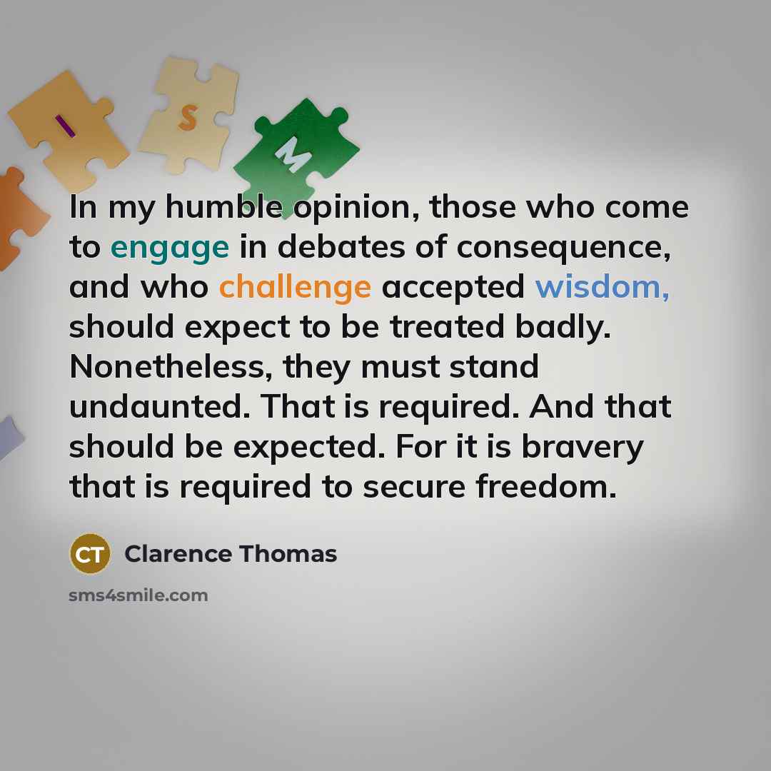 “In my humble opinion, those who come to engage in debates of consequence, and who challenge accepted wisdom, should expect to be treated badly. Nonetheless, they must stand undaunted. That is required. And that should be expected. For it is bravery that is required to secure freedom.” quote by Clarence Thomas