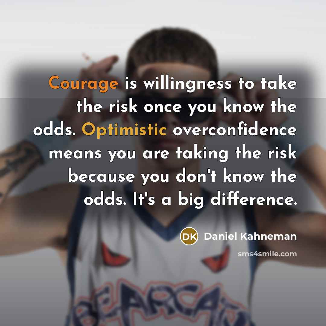 “Courage is willingness to take the risk once you know the odds. Optimistic overconfidence means you are taking the risk because you don't know the odds. It's a big difference.” quote by Daniel Kahneman