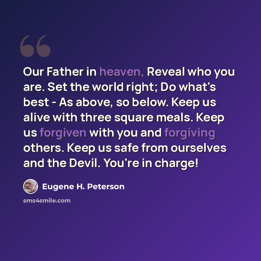 “Our Father in heaven, Reveal who you are. Set the world right; Do what's best - As above, so below. Keep us alive with three square meals. Keep us forgiven with you and forgiving others. Keep us safe from ourselves and the Devil. You're in charge!” quote by Eugene H. Peterson