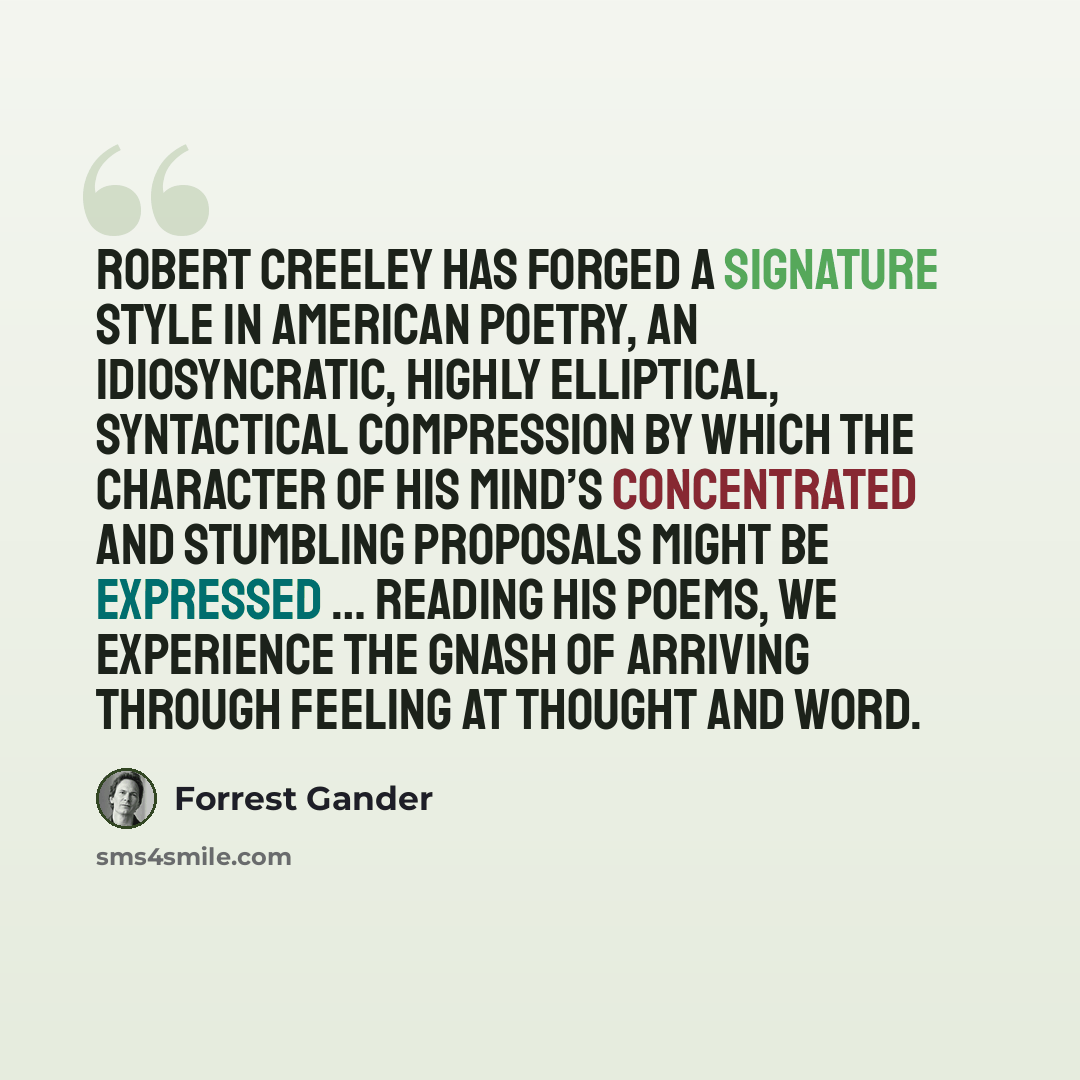 “Robert Creeley has forged a signature style in American poetry, an idiosyncratic, highly elliptical, syntactical compression by which the character of his mind’s concentrated and stumbling proposals might be expressed … Reading his poems, we experience the gnash of arriving through feeling at…” quote by Forrest Gander