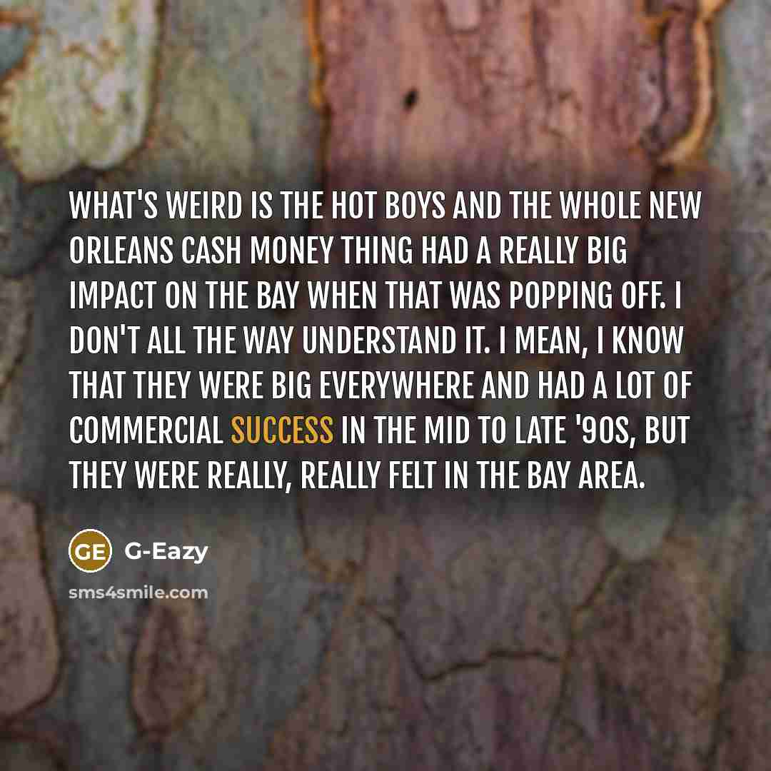 “What's weird is the Hot Boys and the whole New Orleans Cash Money thing had a really big impact on the Bay when that was popping off. I don't all the way understand it. I mean, I know that they were big everywhere and had a lot of commercial success in the mid to late '90s, but they were really…” quote by G-Eazy