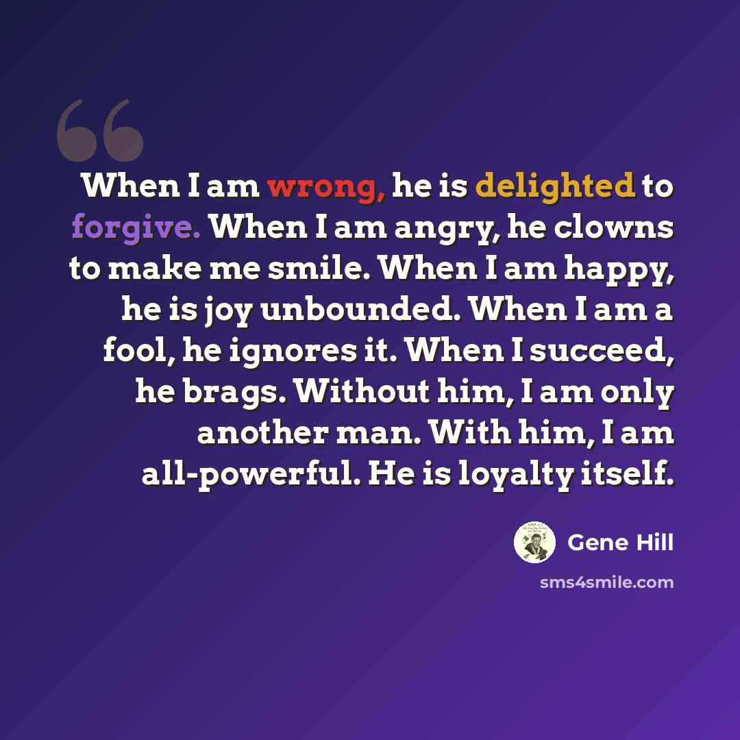 “When I am wrong, he is delighted to forgive. When I am angry, he clowns to make me smile. When I am happy, he is joy unbounded. When I am a fool, he ignores it. When I succeed, he brags. Without him, I am only another man. With him, I am all-powerful. He is loyalty itself.” quote by Gene Hill