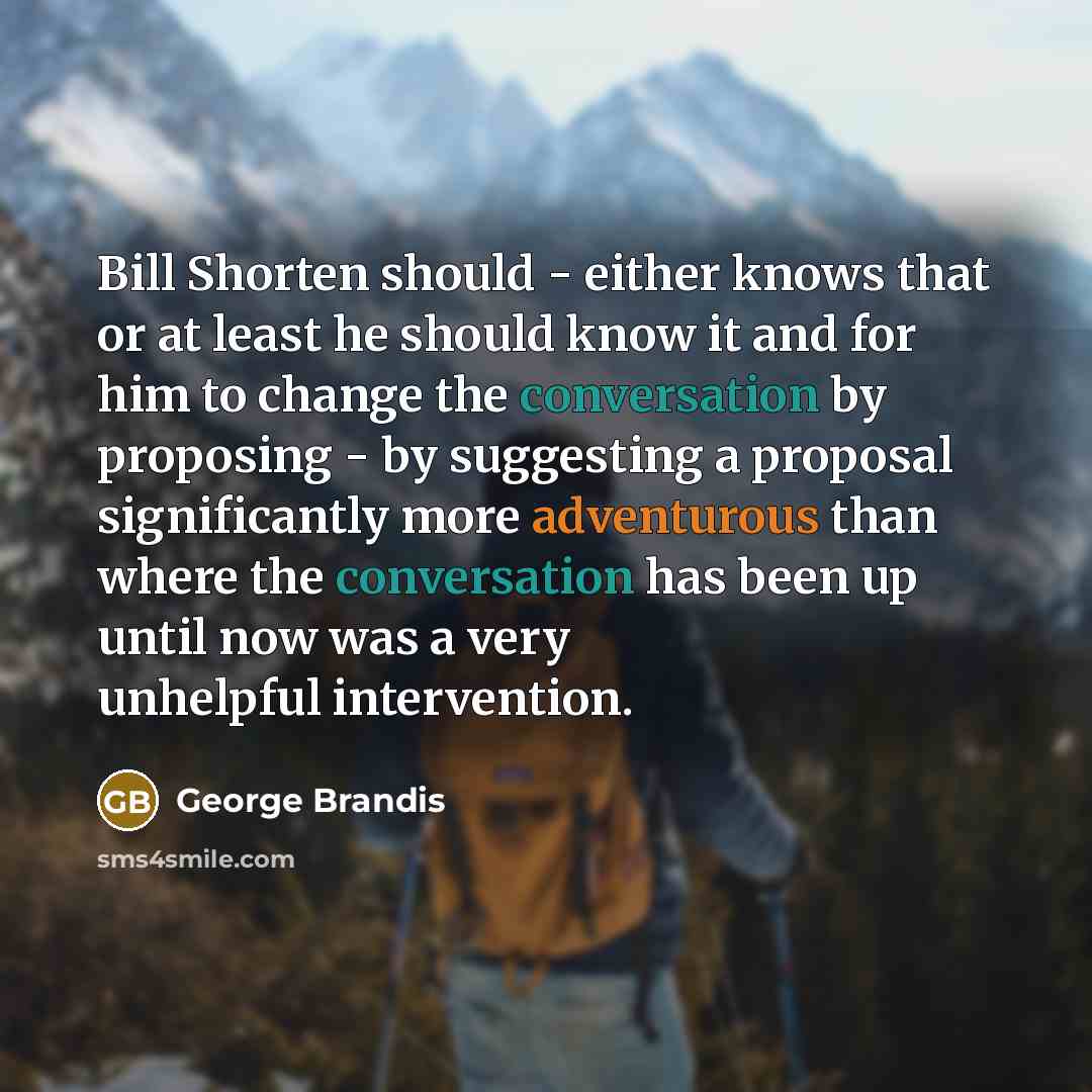 “Bill Shorten should - either knows that or at least he should know it and for him to change the conversation by proposing - by suggesting a proposal significantly more adventurous than where the conversation has been up until now was a very unhelpful intervention.” quote by George Brandis