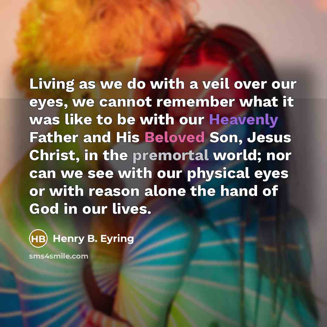 “Living as we do with a veil over our eyes, we cannot remember what it was like to be with our Heavenly Father and His Beloved Son, Jesus Christ, in the premortal world; nor can we see with our physical eyes or with reason alone the hand of God in our lives.” quote by Henry B. Eyring