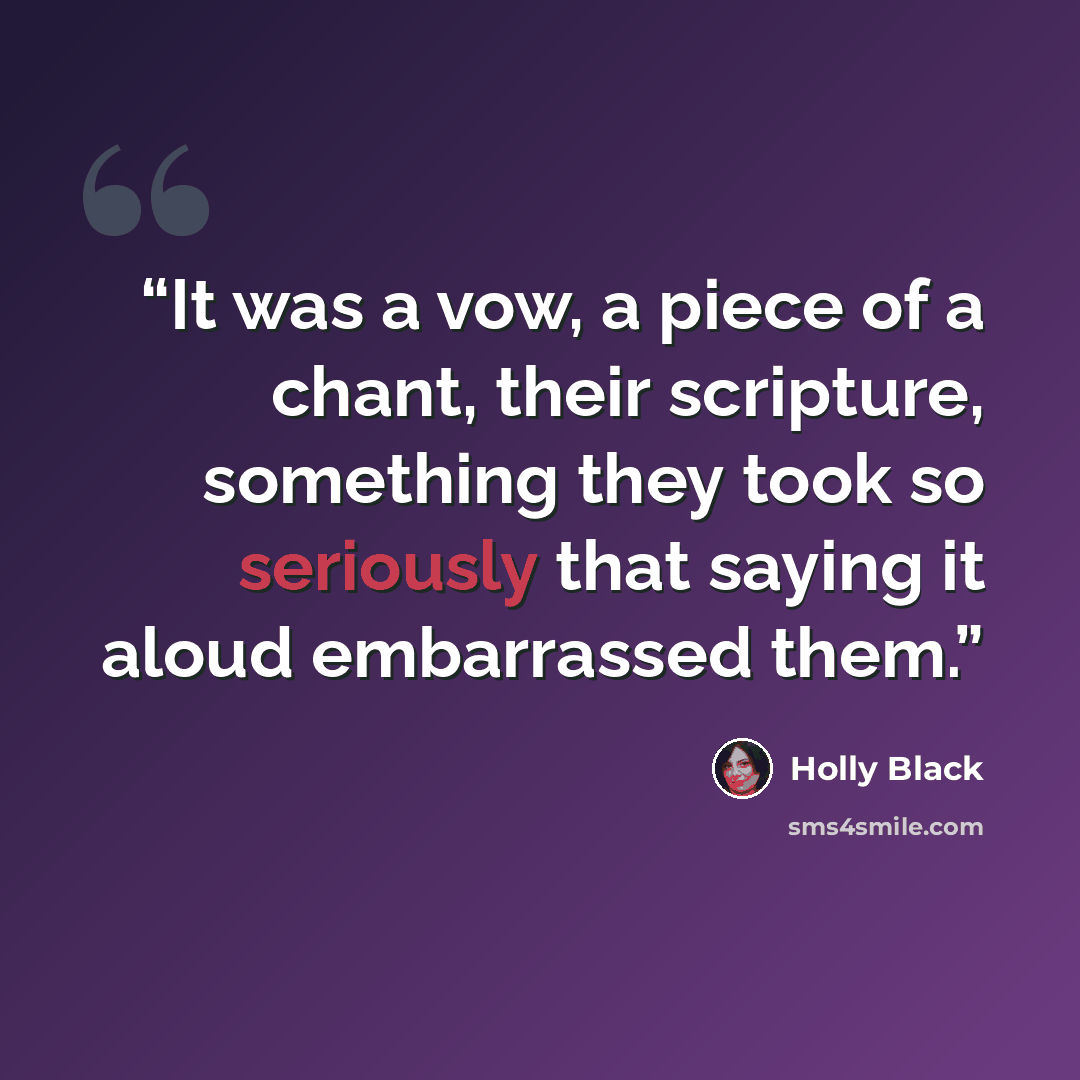 “It was a vow, a piece of a chant, their scripture, something they took so seriously that saying it aloud embarrassed them.” quote by Holly Black
