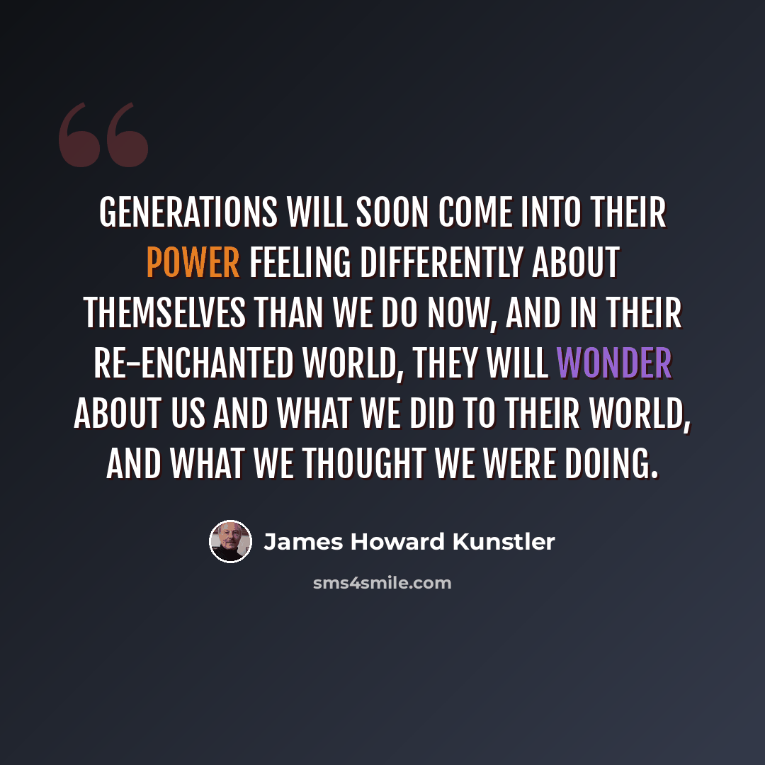 “Generations will soon come into their power feeling differently about themselves than we do now, and in their re-enchanted world, they will wonder about us and what we did to their world, and what we thought we were doing.” quote by James Howard Kunstler