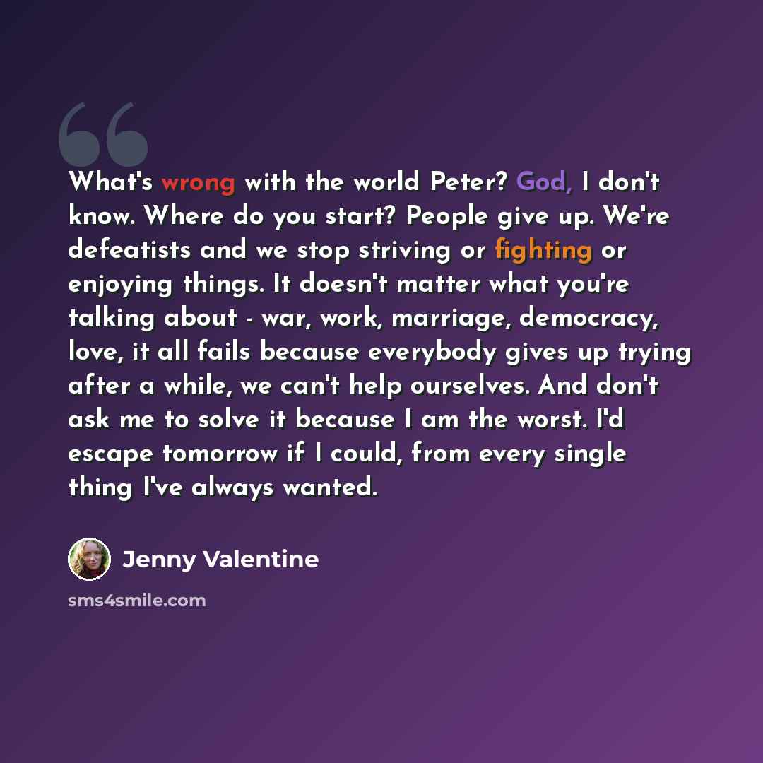 “What's wrong with the world Peter? God, I don't know. Where do you start? People give up. We're defeatists and we stop striving or fighting or enjoying things. It doesn't matter what you're talking about - war, work, marriage, democracy, love, it all fails because everybody gives up trying after a…” quote by Jenny Valentine