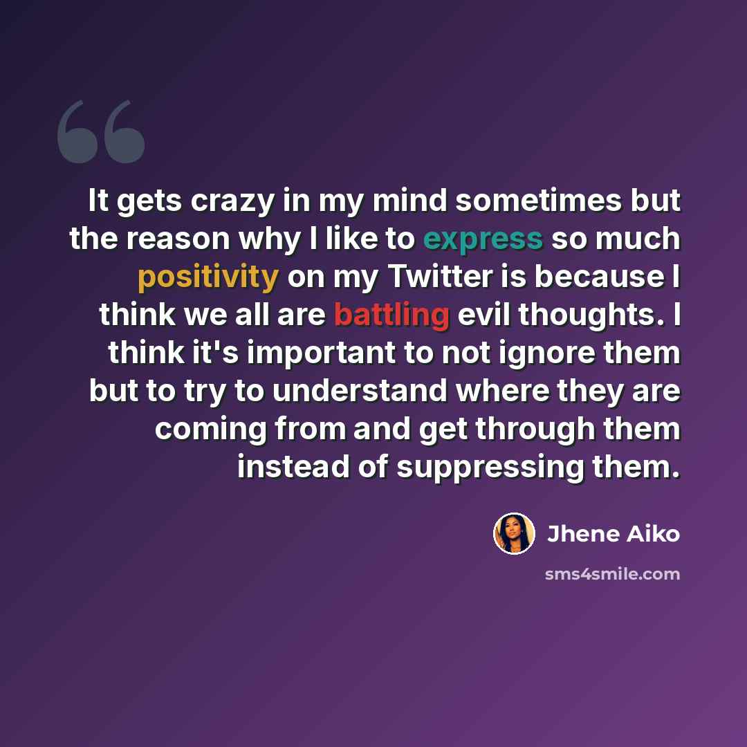 “It gets crazy in my mind sometimes but the reason why I like to express so much positivity on my Twitter is because I think we all are battling evil thoughts. I think it's important to not ignore them but to try to understand where they are coming from and get through them instead of suppressing…” quote by Jhene Aiko