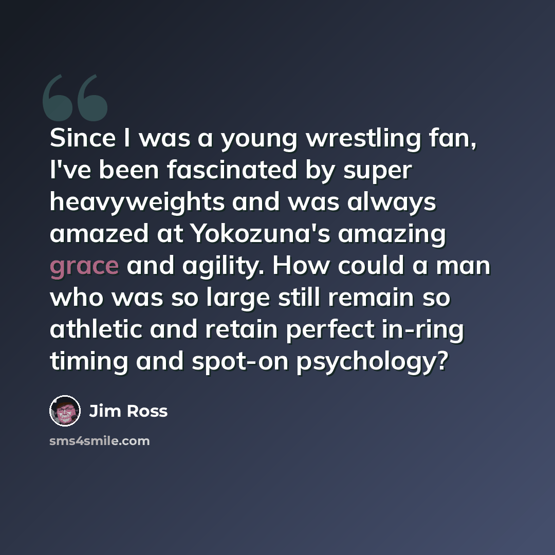“Since I was a young wrestling fan, I've been fascinated by super heavyweights and was always amazed at Yokozuna's amazing grace and agility. How could a man who was so large still remain so athletic and retain perfect in-ring timing and spot-on psychology?” quote by Jim Ross