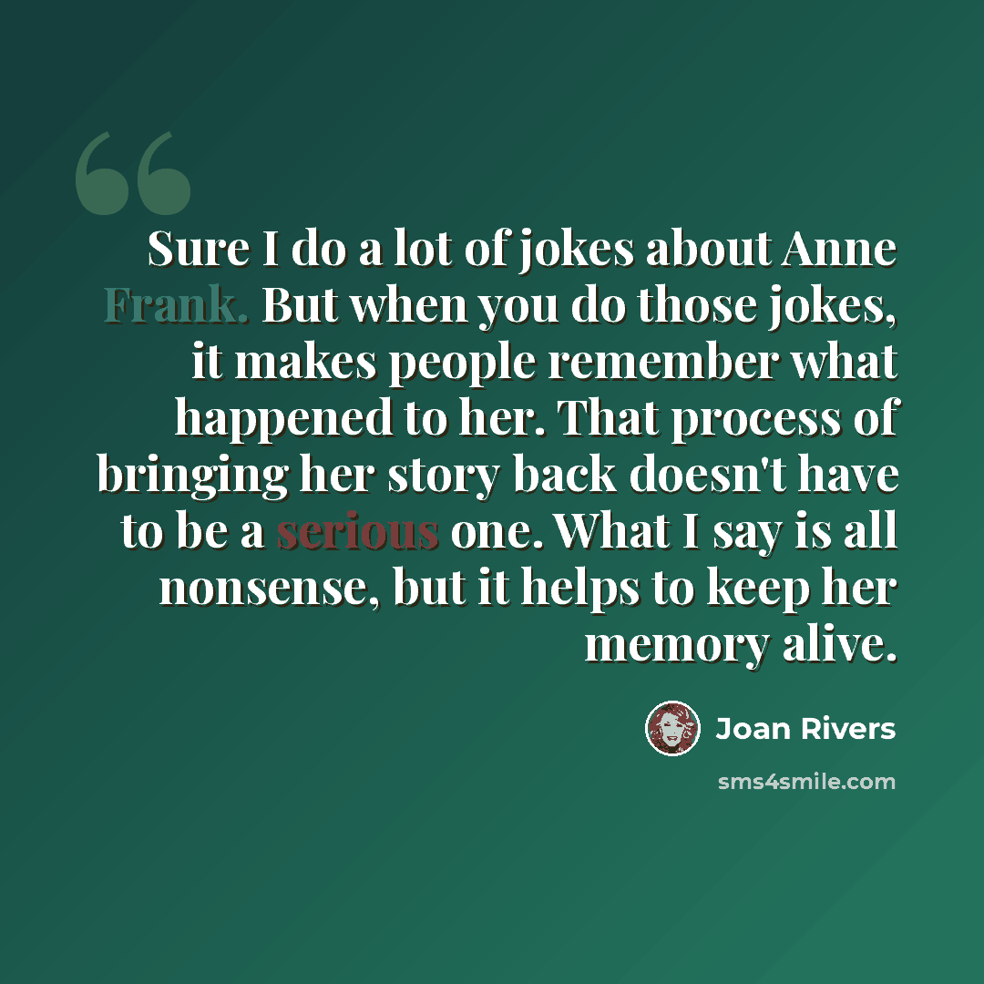 “Sure I do a lot of jokes about Anne Frank. But when you do those jokes, it makes people remember what happened to her. That process of bringing her story back doesn't have to be a serious one. What I say is all nonsense, but it helps to keep her memory alive.” quote by Joan Rivers