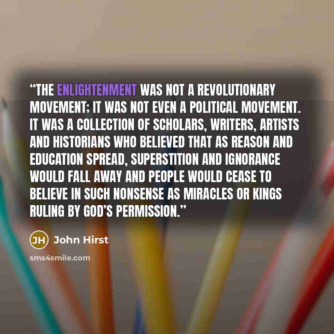 “The Enlightenment was not a revolutionary movement; it was not even a political movement. It was a collection of scholars, writers, artists and historians who believed that as reason and education spread, superstition and ignorance would fall away and people would cease to believe in such nonsense…” quote by John Hirst