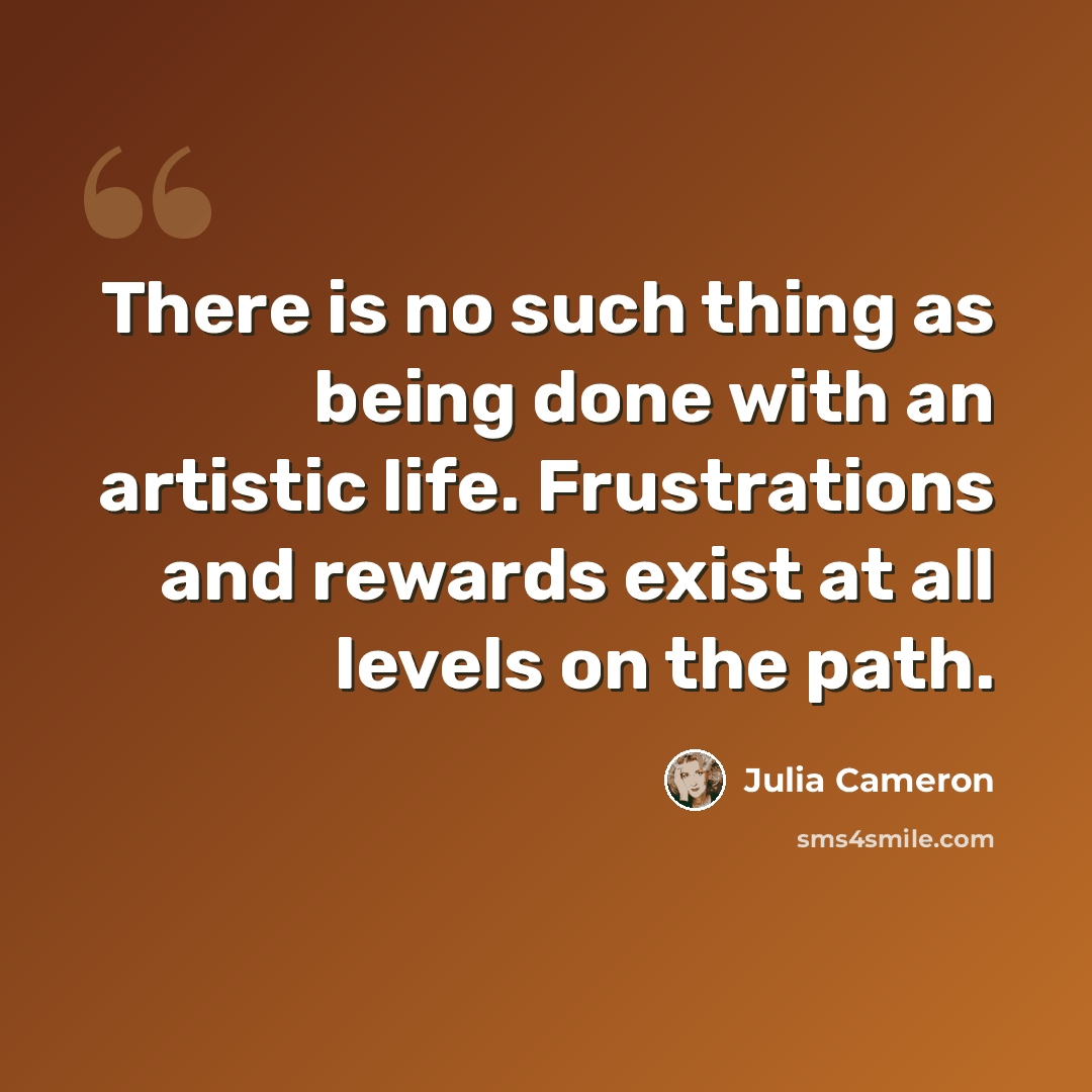 “There is no such thing as being done with an artistic life. Frustrations and rewards exist at all levels on the path.” quote by Julia Cameron