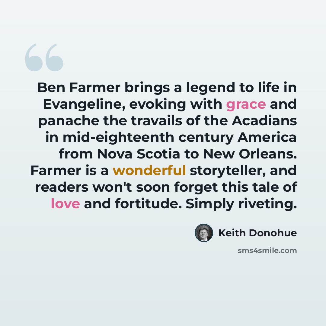 “Ben Farmer brings a legend to life in Evangeline, evoking with grace and panache the travails of the Acadians in mid-eighteenth century America from Nova Scotia to New Orleans. Farmer is a wonderful storyteller, and readers won't soon forget this tale of love and fortitude. Simply riveting.” quote by Keith Donohue