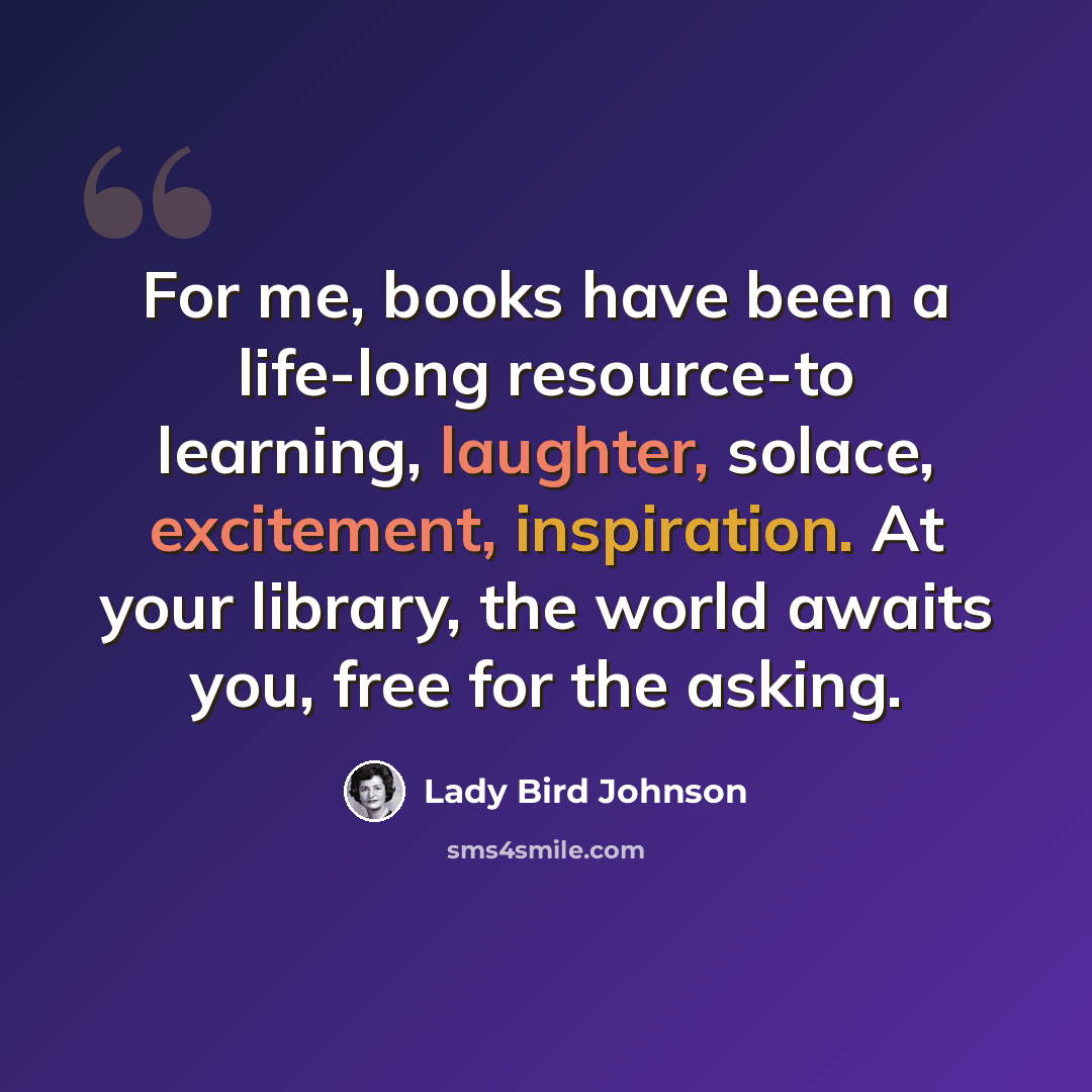 “For me, books have been a life-long resource-to learning, laughter, solace, excitement, inspiration. At your library, the world awaits you, free for the asking.” quote by Lady Bird Johnson