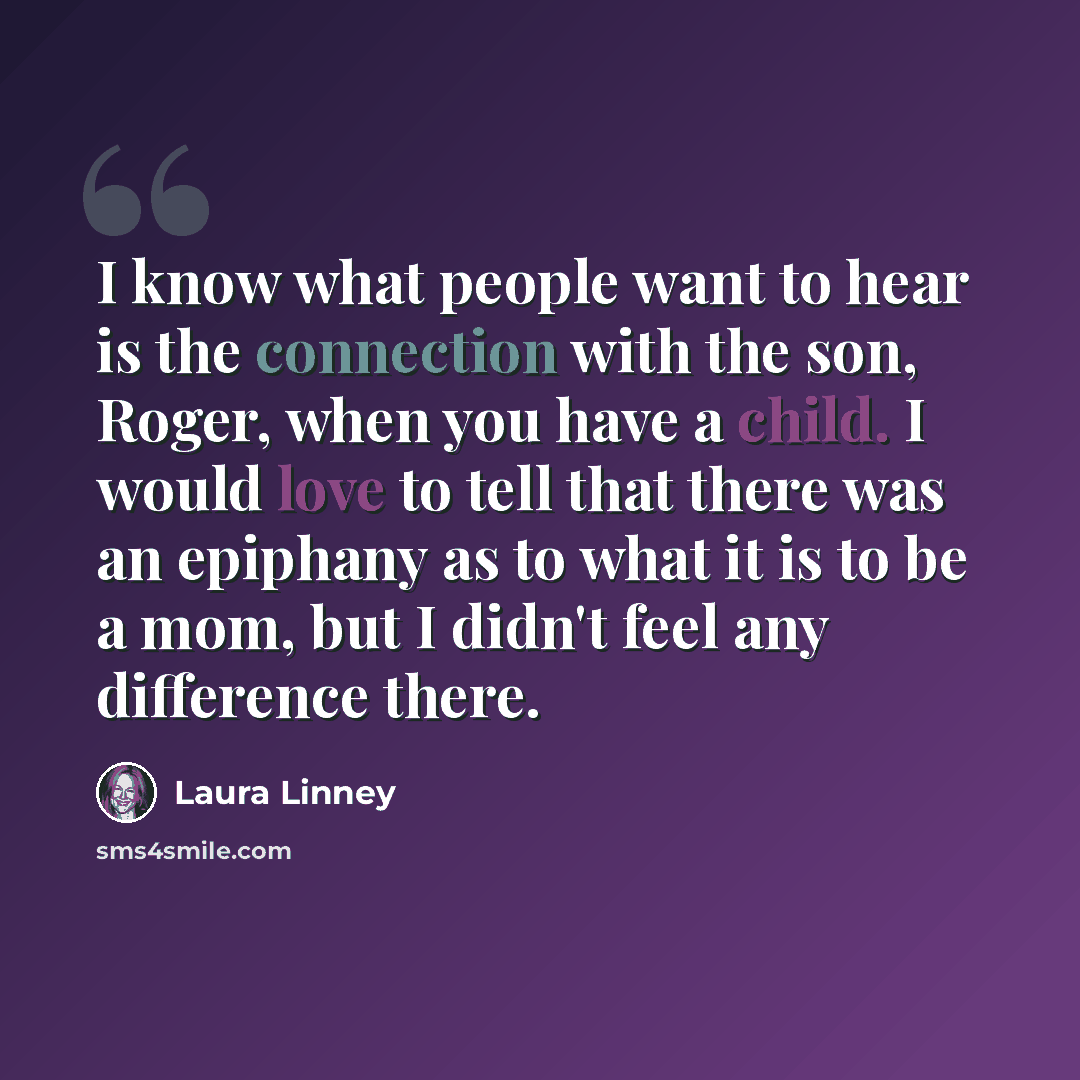 “I know what people want to hear is the connection with the son, Roger, when you have a child. I would love to tell that there was an epiphany as to what it is to be a mom, but I didn't feel any difference there.” quote by Laura Linney