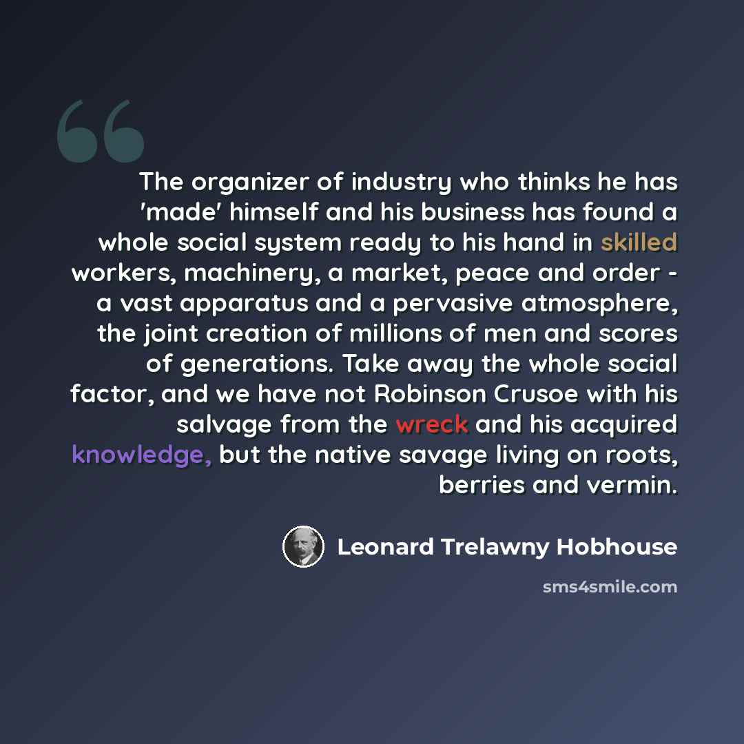 “The organizer of industry who thinks he has 'made' himself and his business has found a whole social system ready to his hand in skilled workers, machinery, a market, peace and order - a vast apparatus and a pervasive atmosphere, the joint creation of millions of men and scores of generations…” quote by Leonard Trelawny Hobhouse