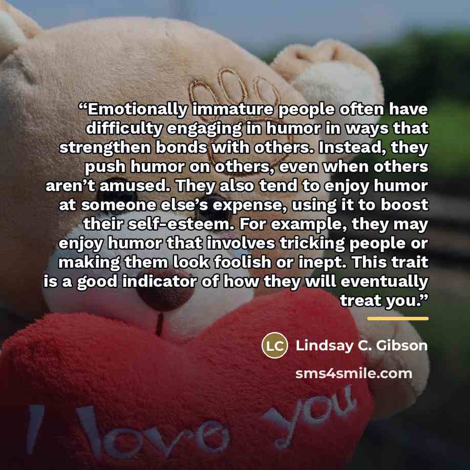 “Emotionally immature people often have difficulty engaging in humor in ways that strengthen bonds with others. Instead, they push humor on others, even when others aren’t amused. They also tend to enjoy humor at someone else’s expense, using it to boost their self-esteem. For example, they may…” quote by Lindsay C. Gibson