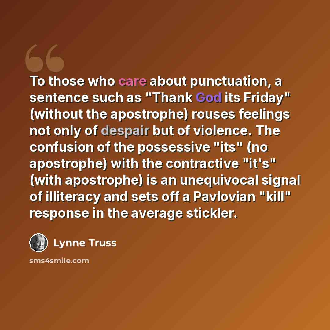 “To those who care about punctuation, a sentence such as "Thank God its Friday" (without the apostrophe) rouses feelings not only of despair but of violence. The confusion of the possessive "its" (no apostrophe) with the contractive "it's" (with apostrophe) is an unequivocal signal of illiteracy…” quote by Lynne Truss