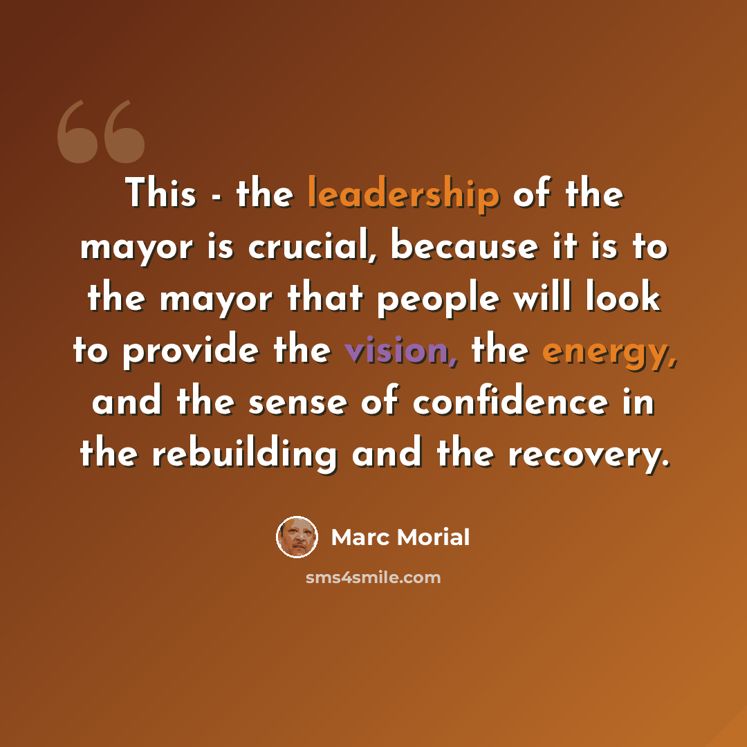 “This - the leadership of the mayor is crucial, because it is to the mayor that people will look to provide the vision, the energy, and the sense of confidence in the rebuilding and the recovery.” quote by Marc Morial