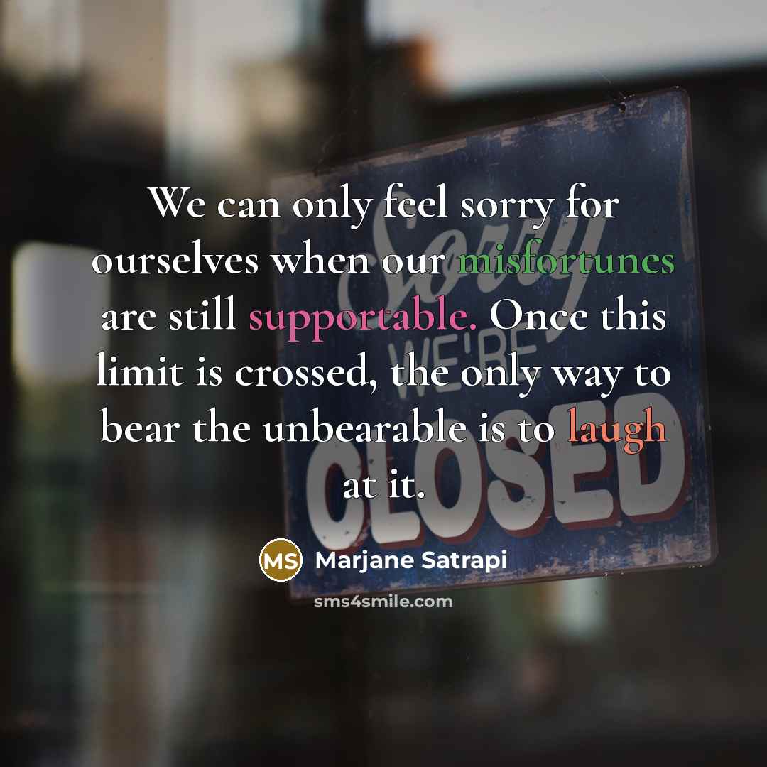 “We can only feel sorry for ourselves when our misfortunes are still supportable. Once this limit is crossed, the only way to bear the unbearable is to laugh at it.” quote by Marjane Satrapi