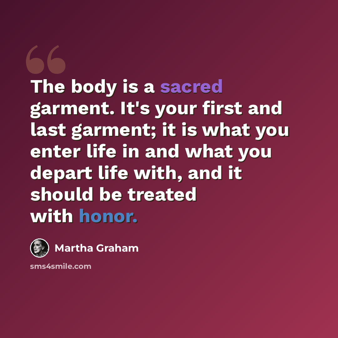 “The body is a sacred garment. It's your first and last garment; it is what you enter life in and what you depart life with, and it should be treated with honor.” quote by Martha Graham