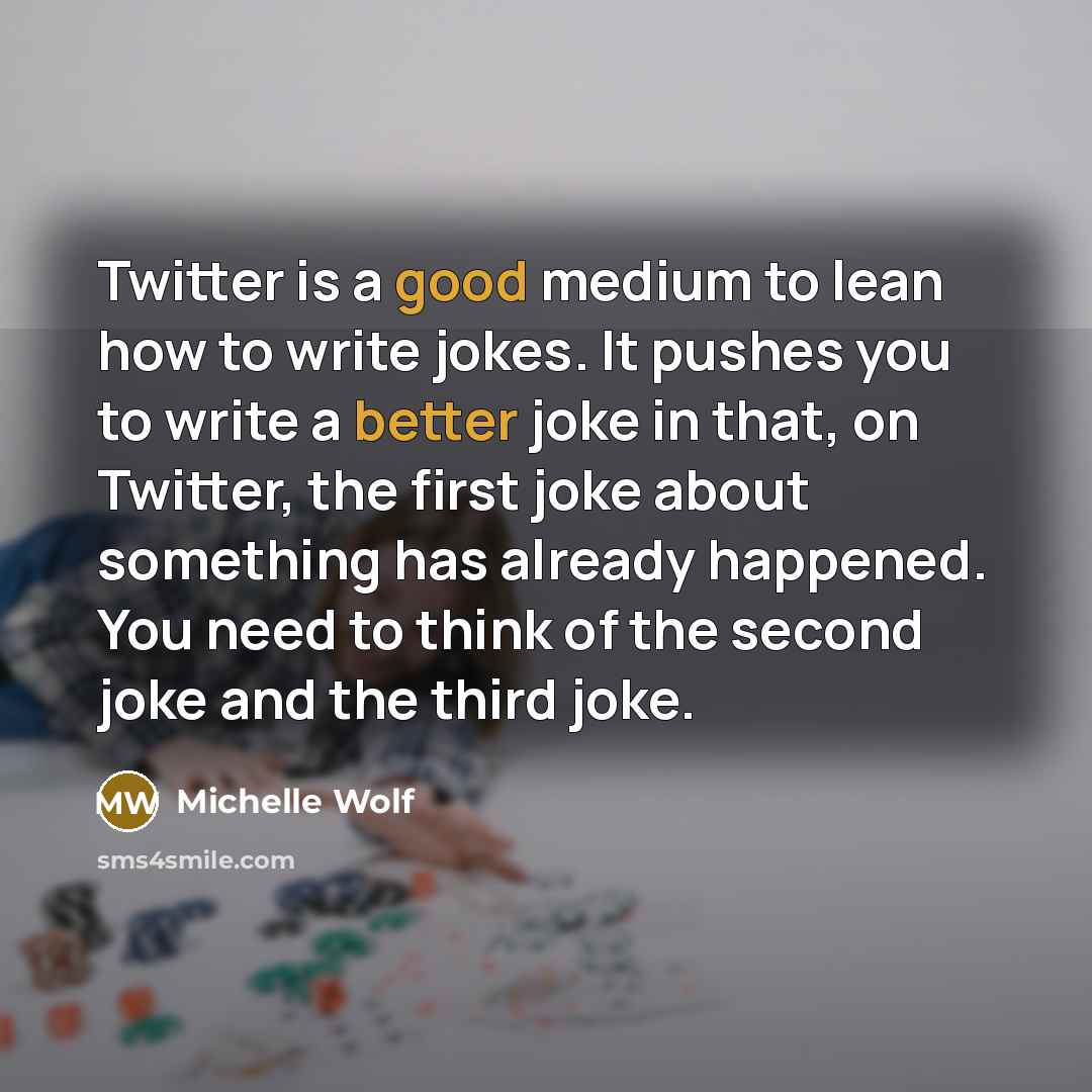 “Twitter is a good medium to lean how to write jokes. It pushes you to write a better joke in that, on Twitter, the first joke about something has already happened. You need to think of the second joke and the third joke.” quote by Michelle Wolf