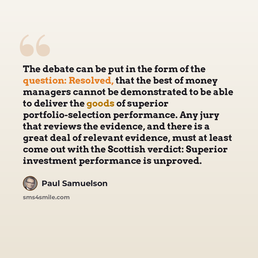 “The debate can be put in the form of the question: Resolved, that the best of money managers cannot be demonstrated to be able to deliver the goods of superior portfolio-selection performance. Any jury that reviews the evidence, and there is a great deal of relevant evidence, must at least come…” quote by Paul Samuelson